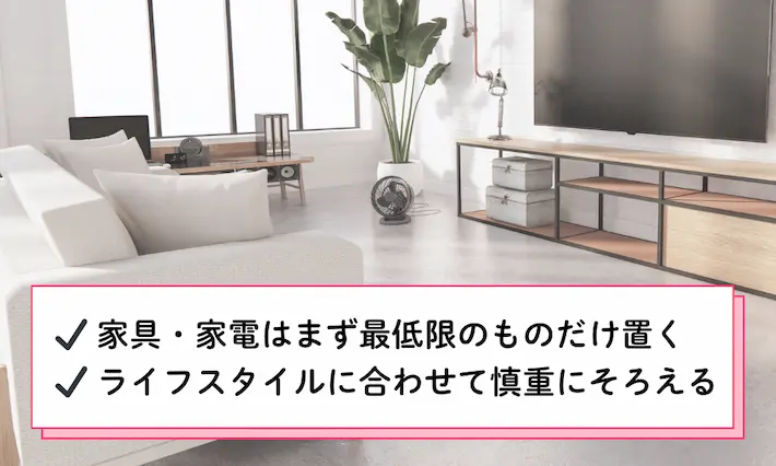 家具や家電はまず最低限のものだけ置き、ライフスタイルに合わせながら慎重に選ぶのがおすすめです。また、面倒でもサイズはしっかり確認しておきましょう。