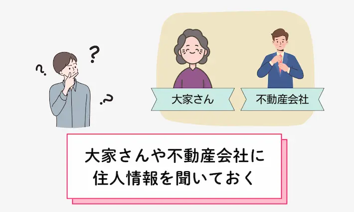 ご近所トラブルを防ぐには、まず住人情報を大家さんや不動産会社に聞いておきましょう。また、防音性や建築構造（木造は音が漏れやすい）なども、実際に自分で確認しておくことが大事です。