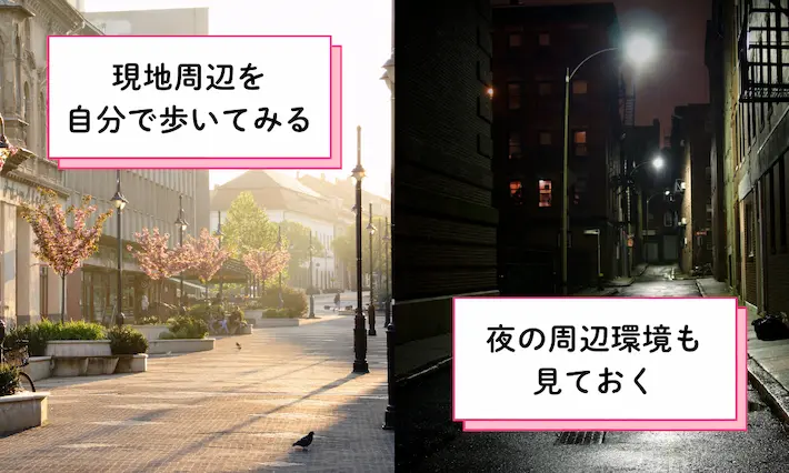物件を決める前に現地周辺を自分で歩いてみて、駅までの環境や交通機関の騒音などを確認しておきましょう。また昼間だけでなく、夜の環境も見ておくとより安心です。